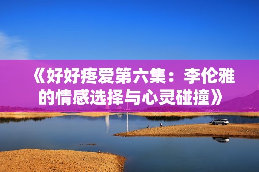 《好好疼爱第六集：李伦雅的情感选择与心灵碰撞》