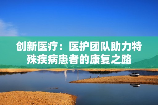创新医疗：医护团队助力特殊疾病患者的康复之路