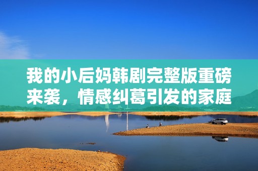 我的小后妈韩剧完整版重磅来袭，情感纠葛引发的家庭风波