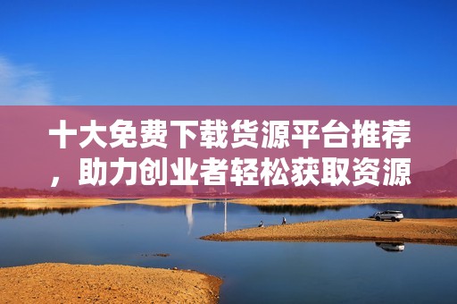 十大免费下载货源平台推荐，助力创业者轻松获取资源