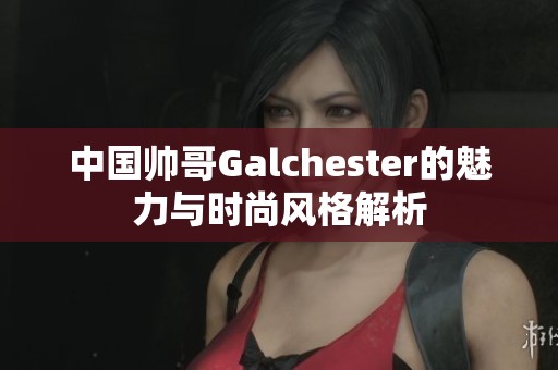 中国帅哥Galchester的魅力与时尚风格解析