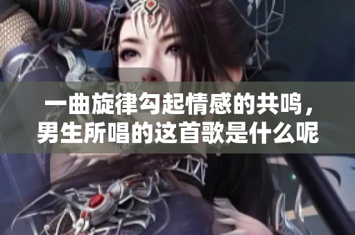 一曲旋律勾起情感的共鸣，男生所唱的这首歌是什么呢