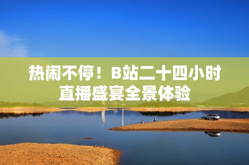 热闹不停！B站二十四小时直播盛宴全景体验