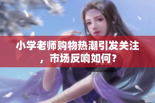 小学老师购物热潮引发关注，市场反响如何？