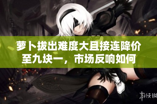 萝卜拔出难度大且接连降价至九块一，市场反响如何