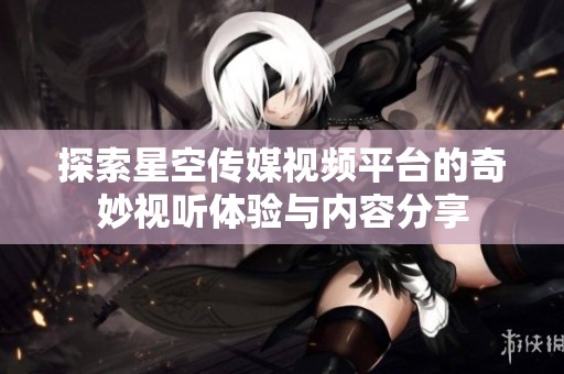 探索星空传媒视频平台的奇妙视听体验与内容分享