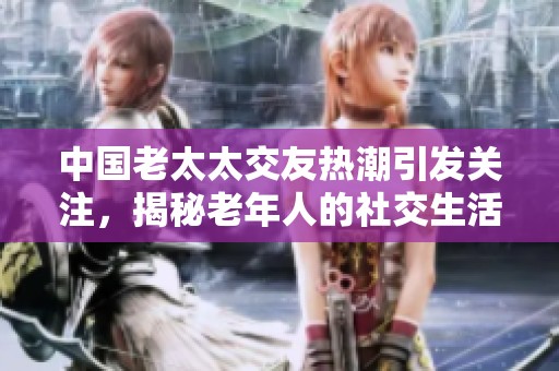 中国老太太交友热潮引发关注，揭秘老年人的社交生活新趋势