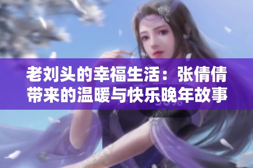 老刘头的幸福生活：张倩倩带来的温暖与快乐晚年故事