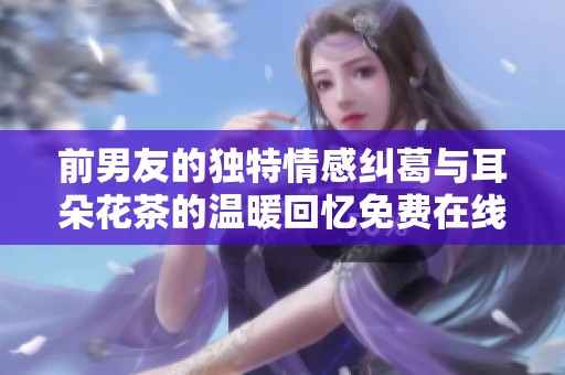 前男友的独特情感纠葛与耳朵花茶的温暖回忆免费在线阅读