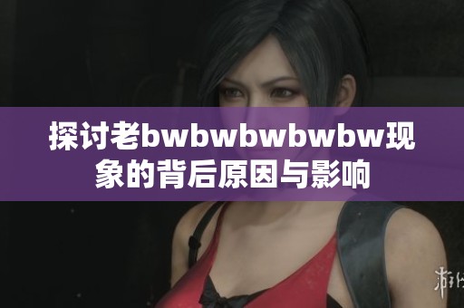 探讨老bwbwbwbwbw现象的背后原因与影响