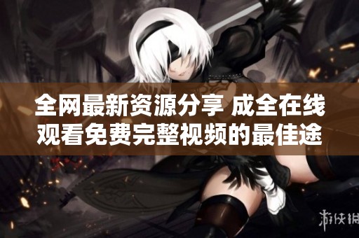 全网最新资源分享 成全在线观看免费完整视频的最佳途径