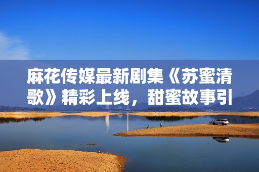 麻花传媒最新剧集《苏蜜清歌》精彩上线，甜蜜故事引发关注