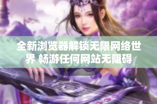 全新浏览器解锁无限网络世界 畅游任何网站无阻碍