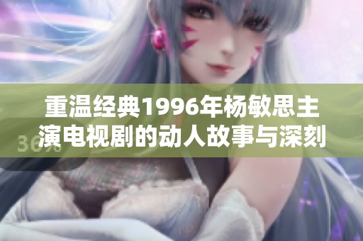 重温经典1996年杨敏思主演电视剧的动人故事与深刻情感