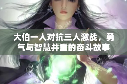 大伯一人对抗三人激战，勇气与智慧并重的奋斗故事