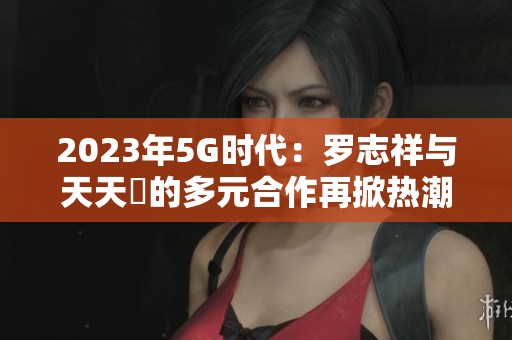 2023年5G时代：罗志祥与天天奭的多元合作再掀热潮