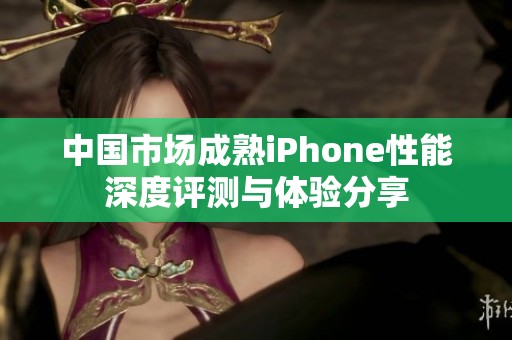 中国市场成熟iPhone性能深度评测与体验分享