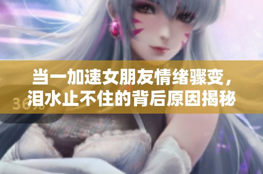 当一加速女朋友情绪骤变，泪水止不住的背后原因揭秘