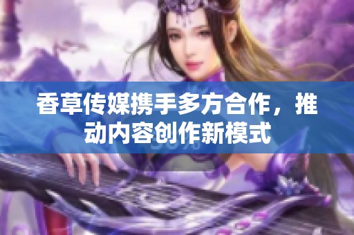 香草传媒携手多方合作，推动内容创作新模式