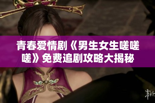 青春爱情剧《男生女生嗟嗟嗟》免费追剧攻略大揭秘