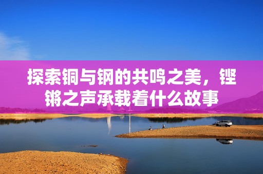 探索铜与钢的共鸣之美，铿锵之声承载着什么故事