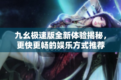 九幺极速版全新体验揭秘，更快更畅的娱乐方式推荐