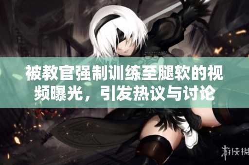 被教官强制训练至腿软的视频曝光，引发热议与讨论