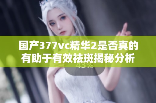 国产377vc精华2是否真的有助于有效祛斑揭秘分析