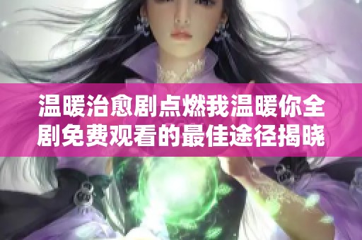 温暖治愈剧点燃我温暖你全剧免费观看的最佳途径揭晓