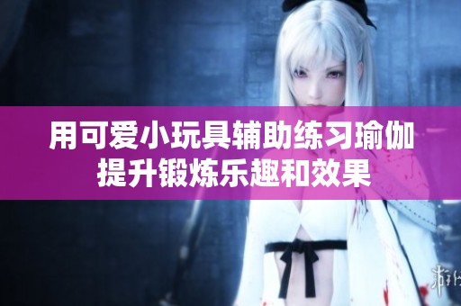 用可爱小玩具辅助练习瑜伽 提升锻炼乐趣和效果
