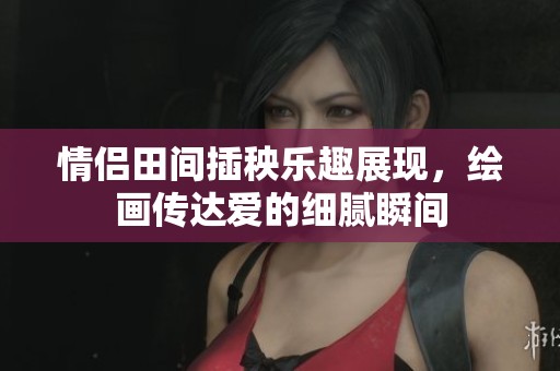 情侣田间插秧乐趣展现，绘画传达爱的细腻瞬间