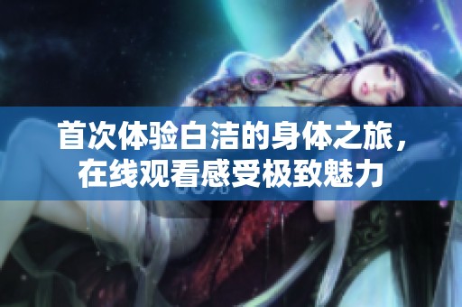 首次体验白洁的身体之旅，在线观看感受极致魅力