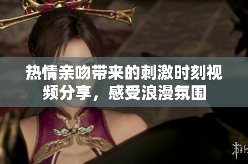 热情亲吻带来的刺激时刻视频分享，感受浪漫氛围