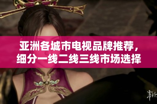 亚洲各城市电视品牌推荐，细分一线二线三线市场选择技巧