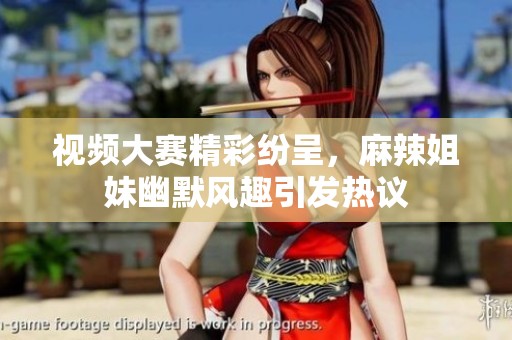 视频大赛精彩纷呈，麻辣姐妹幽默风趣引发热议