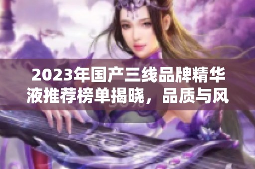2023年国产三线品牌精华液推荐榜单揭晓，品质与风格并存