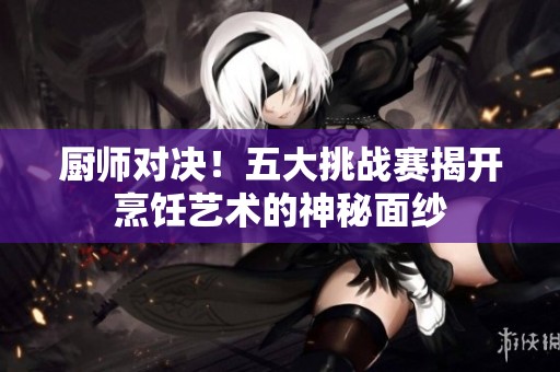 厨师对决！五大挑战赛揭开烹饪艺术的神秘面纱