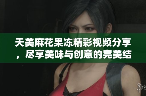 天美麻花果冻精彩视频分享，尽享美味与创意的完美结合