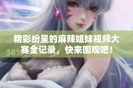 精彩纷呈的麻辣姐妹视频大赛全记录，快来围观吧！