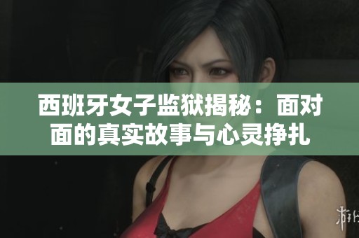 西班牙女子监狱揭秘：面对面的真实故事与心灵挣扎