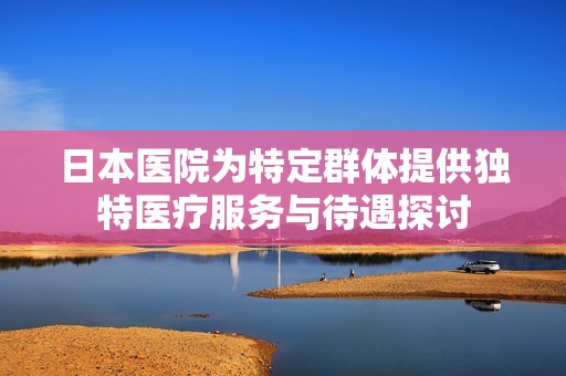 日本医院为特定群体提供独特医疗服务与待遇探讨
