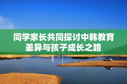 同学家长共同探讨中韩教育差异与孩子成长之路