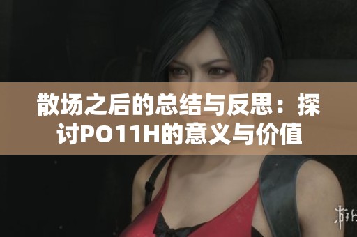 散场之后的总结与反思：探讨PO11H的意义与价值