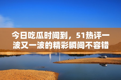今日吃瓜时间到，51热评一波又一波的精彩瞬间不容错过