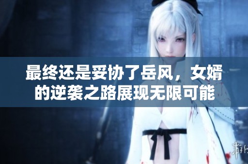最终还是妥协了岳风，女婿的逆袭之路展现无限可能