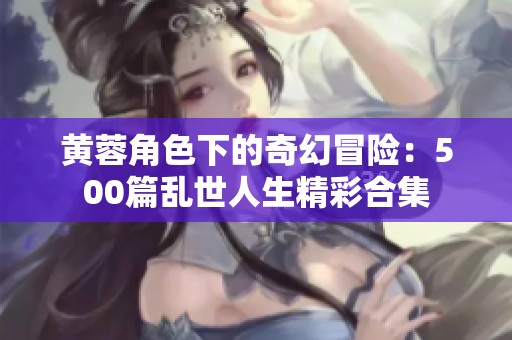 黄蓉角色下的奇幻冒险：500篇乱世人生精彩合集