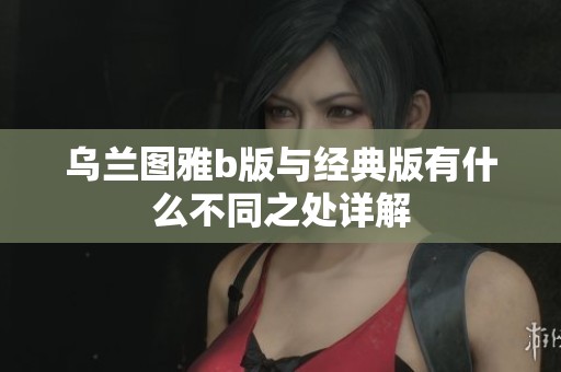 乌兰图雅b版与经典版有什么不同之处详解