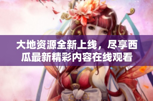 大地资源全新上线，尽享西瓜最新精彩内容在线观看