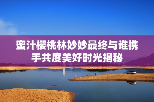 蜜汁樱桃林妙妙最终与谁携手共度美好时光揭秘