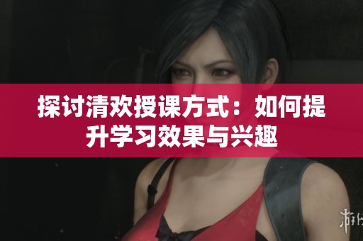 探讨清欢授课方式：如何提升学习效果与兴趣